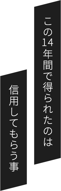 この14年間で得られたのは信用してもらう事